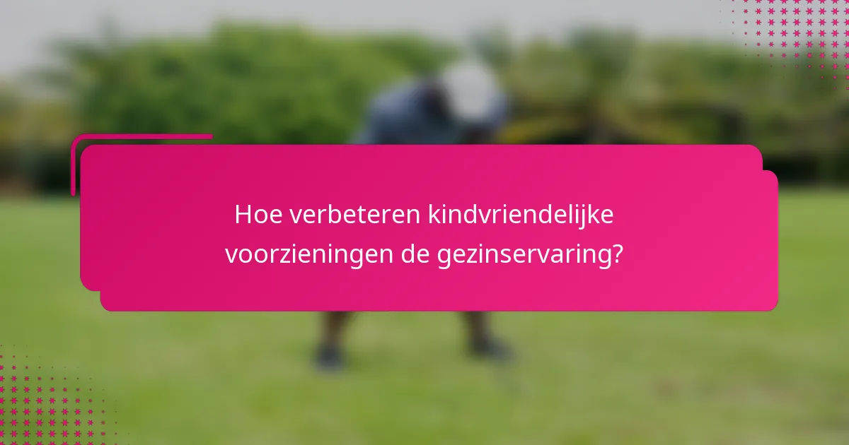 Hoe verbeteren kindvriendelijke voorzieningen de gezinservaring?